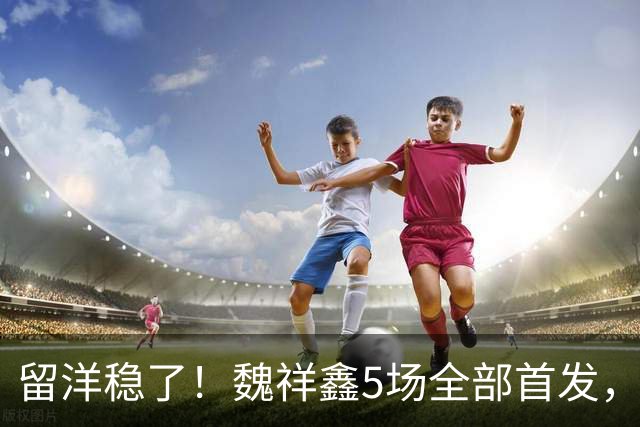 留洋稳了！魏祥鑫5场全部首发，队内出场时间第2，冲击法甲首秀